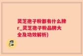 灵芝孢子粉都有什么牌r_灵芝孢子粉品牌大全及功效解析)