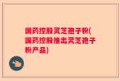 国药控股灵芝孢子粉(国药控股推出灵芝孢子粉产品)