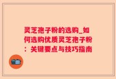灵芝孢子粉的选购_如何选购优质灵芝孢子粉：关键要点与技巧指南