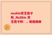 nuskin灵芝孢子粉_NuSkin 灵芝孢子粉：，增强健康