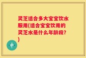 灵芝适合多大宝宝饮水服用(适合宝宝饮用的灵芝水是什么年龄段？)