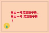 东山一号灵芝孢子粉_东山一号 灵芝孢子粉 )