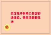 灵芝孢子粉助力鼻部舒适体验，畅享清新新生活