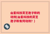 山星科技灵芝孢子粉的功效(山星科技的灵芝孢子粉有何功效？)