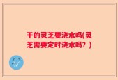 干的灵芝要浇水吗(灵芝需要定时浇水吗？)