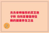 杰杰老师推荐的灵芝孢子粉 功效显著值得信赖的健康养生之选