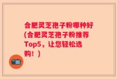 合肥灵芝孢子粉哪种好(合肥灵芝孢子粉推荐Top5，让您轻松选购！)