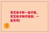 灵芝孢子粉一盒疗程_灵芝孢子粉疗程装：一盒见效)