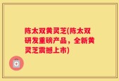 陈太双黄灵芝(陈太双研发重磅产品，全新黄灵芝震撼上市)