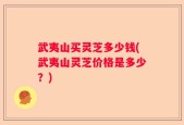 武夷山买灵芝多少钱(武夷山灵芝价格是多少？)