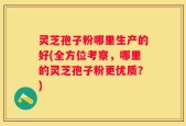 灵芝孢子粉哪里生产的好(全方位考察，哪里的灵芝孢子粉更优质？)