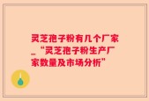 灵芝孢子粉有几个厂家_“灵芝孢子粉生产厂家数量及市场分析”