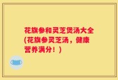 花旗参和灵芝煲汤大全(花旗参灵芝汤，健康营养满分！)