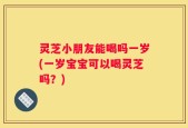灵芝小朋友能喝吗一岁(一岁宝宝可以喝灵芝吗？)
