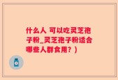 什么人 可以吃灵芝孢子粉_灵芝孢子粉适合哪些人群食用？)
