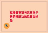 红糖姜枣茶与灵芝孢子粉的搭配功效及养生妙处