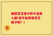 破壁灵芝孢子粉不适用人群(谁不能使用灵芝孢子粉？)