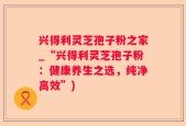 兴得利灵芝孢子粉之家_“兴得利灵芝孢子粉：健康养生之选，纯净高效”)