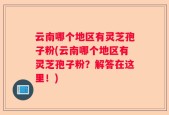 云南哪个地区有灵芝孢子粉(云南哪个地区有灵芝孢子粉？解答在这里！)