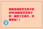 鹤鼎堂破壁灵芝孢子粉好吗(鹤鼎堂灵芝孢子粉：破壁工艺提升，效果更佳？)