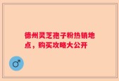 德州灵芝孢子粉热销地点，购买攻略大公开