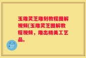 玉雕灵芝雕刻教程图解视频(玉雕灵芝图解教程视频，雕出精美工艺品。