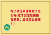 吃了灵芝大便黑紫了怎么办(吃了灵芝后便便变黑紫，应该怎么处理？)