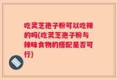 吃灵芝孢子粉可以吃辣的吗(吃灵芝孢子粉与辣味食物的搭配是否可行)