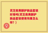 灵芝类黄酮护肤品套装好用吗(灵芝类黄酮护肤品套装使用效果怎么样？)