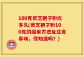 100克灵芝孢子粉吃多久(灵芝孢子粉100克的服用方法及注意事项，你知道吗？)