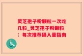 灵芝孢子粉颗粒一次吃几粒_灵芝孢子粉颗粒：每次推荐摄入量指南