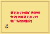 灵芝孢子胶囊广告视频大全(全网灵芝孢子胶囊广告视频集合)