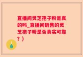 直播间灵芝孢子粉是真的吗_直播间销售的灵芝孢子粉是否真实可靠？)