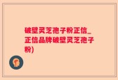 破壁灵芝孢子粉正信_正信品牌破壁灵芝孢子粉)