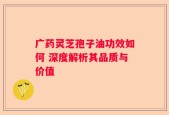 广药灵芝孢子油功效如何 深度解析其品质与价值