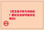 《灵芝孢子粉与功放机？看似无关却可能存在奇妙》
