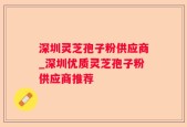 深圳灵芝孢子粉供应商_深圳优质灵芝孢子粉供应商推荐