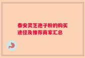 泰安灵芝孢子粉的购买途径及推荐商家汇总