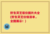 野生灵芝报价图片大全(野生灵芝价格清单，全图展示！)