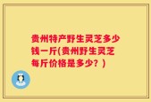 贵州特产野生灵芝多少钱一斤(贵州野生灵芝每斤价格是多少？)