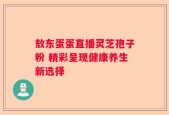 敖东蛋蛋直播灵芝孢子粉 精彩呈现健康养生新选择