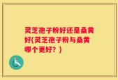 灵芝孢子粉好还是桑黄好(灵芝孢子粉与桑黄哪个更好？)