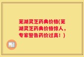 芜湖灵芝药典价格(芜湖灵芝药典价格惊人，专家警告药价过高！)