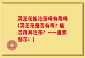 灵芝花能泡茶吗有毒吗(灵芝花是否有毒？能否用其泡茶？——重要警示！)