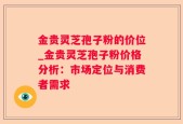 金贵灵芝孢子粉的价位_金贵灵芝孢子粉价格分析：市场定位与消费者需求