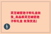 灵芝破壁孢子粉礼盒批发_高品质灵芝破壁孢子粉礼盒 批发优选)