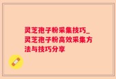 灵芝孢子粉采集技巧_灵芝孢子粉高效采集方法与技巧分享