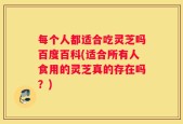 每个人都适合吃灵芝吗百度百科(适合所有人食用的灵芝真的存在吗？)