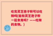 吃完灵芝孢子粉可以吃辣吗(能和灵芝孢子粉一起食用吗？——吃辣的食物。)