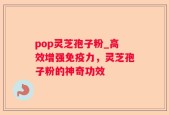 pop灵芝孢子粉_高效增强免疫力，灵芝孢子粉的神奇功效